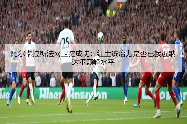 阿尔卡拉斯法网卫冕成功：红土统治力是否已接近纳达尔巅峰水平