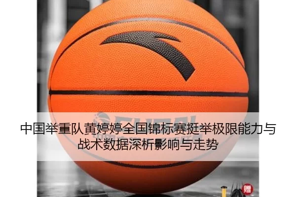 中国举重队黄婷婷全国锦标赛挺举极限能力与战术数据深析影响与走势
